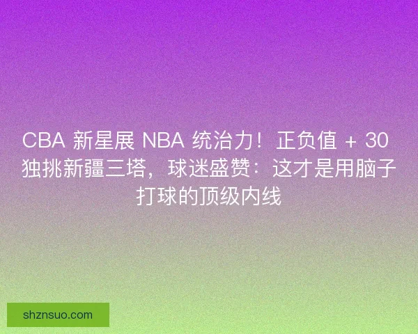 CBA 新星展 NBA 统治力！正负值 + 30 独挑新疆三塔，球迷盛赞：这才是用脑子打球的顶级内线