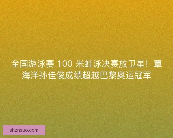 全国游泳赛 100 米蛙泳决赛放卫星！覃海洋孙佳俊成绩超越巴黎奥运冠军