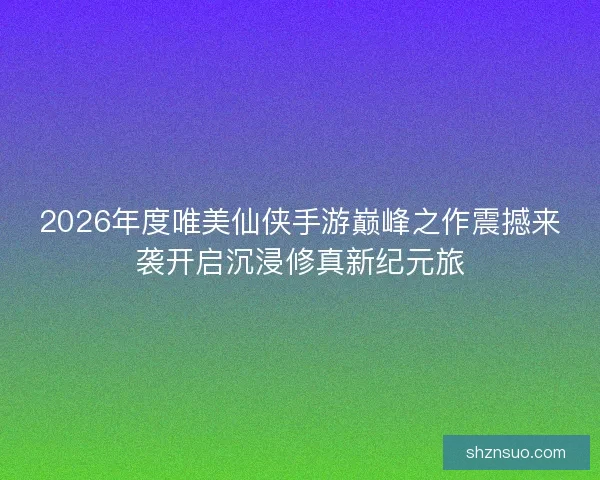 2026年度唯美仙侠手游巅峰之作震撼来袭开启沉浸修真新纪元旅