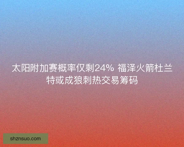 太阳附加赛概率仅剩24% 福泽火箭杜兰特或成狼刺热交易筹码