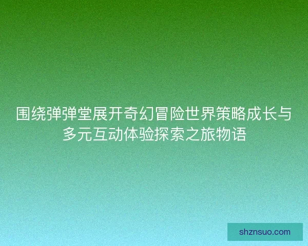 围绕弹弹堂展开奇幻冒险世界策略成长与多元互动体验探索之旅物语
