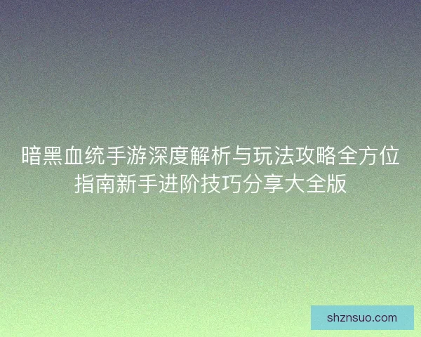 暗黑血统手游深度解析与玩法攻略全方位指南新手进阶技巧分享大全版