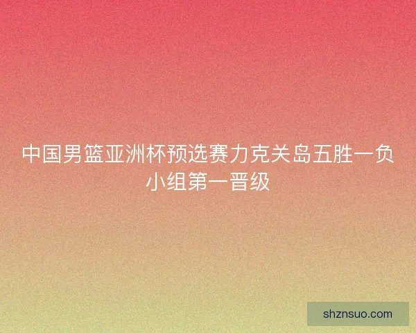 中国男篮亚洲杯预选赛力克关岛五胜一负小组第一晋级