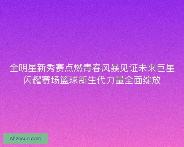 全明星新秀赛点燃青春风暴见证未来巨星闪耀赛场篮球新生代力量全面绽放