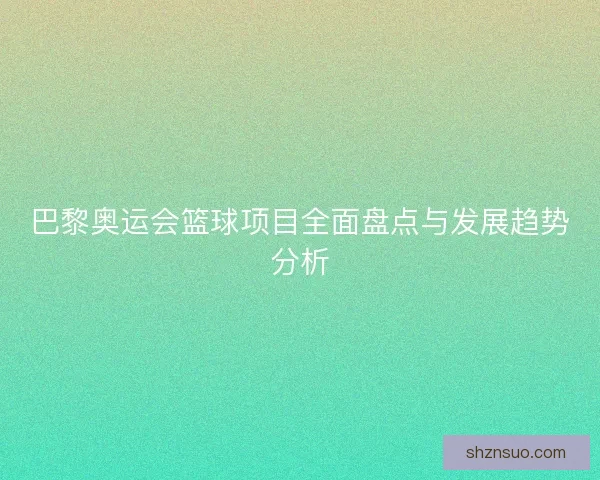 巴黎奥运会篮球项目全面盘点与发展趋势分析