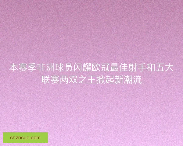 本赛季非洲球员闪耀欧冠最佳射手和五大联赛两双之王掀起新潮流