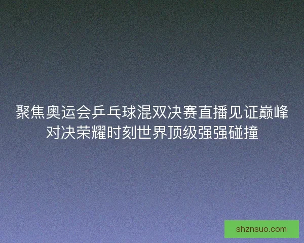 聚焦奥运会乒乓球混双决赛直播见证巅峰对决荣耀时刻世界顶级强强碰撞