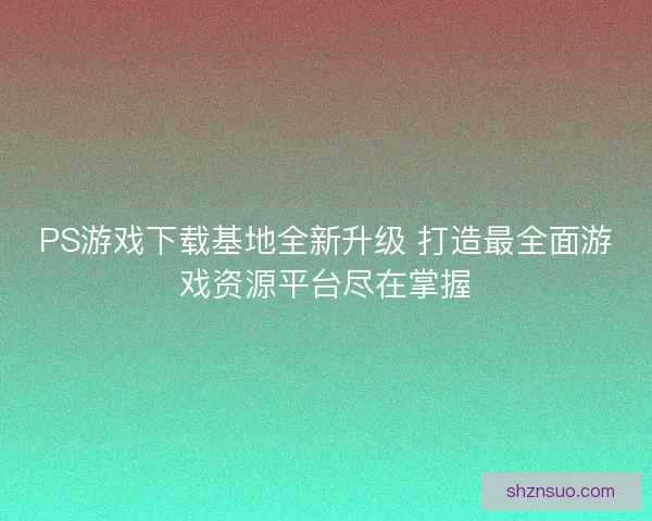PS游戏下载基地全新升级 打造最全面游戏资源平台尽在掌握