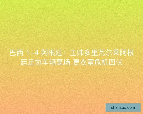 巴西 1-4 阿根廷：主帅多里瓦尔乘阿根廷足协车辆离场 更衣室危机四伏