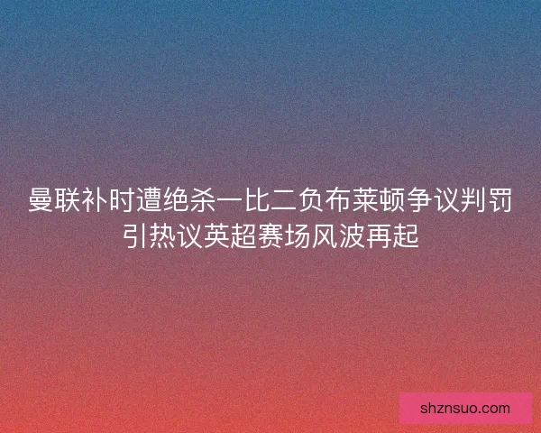 曼联补时遭绝杀一比二负布莱顿争议判罚引热议英超赛场风波再起