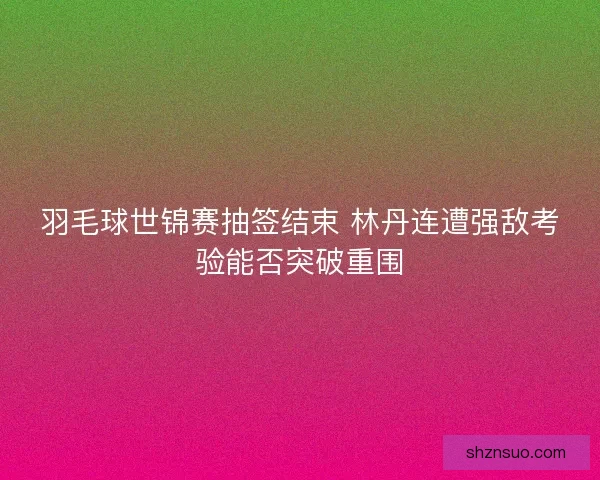 羽毛球世锦赛抽签结束 林丹连遭强敌考验能否突破重围