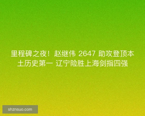 里程碑之夜！赵继伟 2647 助攻登顶本土历史第一 辽宁险胜上海剑指四强