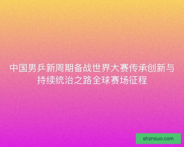 中国男乒新周期备战世界大赛传承创新与持续统治之路全球赛场征程