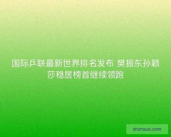国际乒联最新世界排名发布 樊振东孙颖莎稳居榜首继续领跑