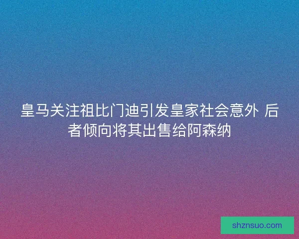 皇马关注祖比门迪引发皇家社会意外 后者倾向将其出售给阿森纳